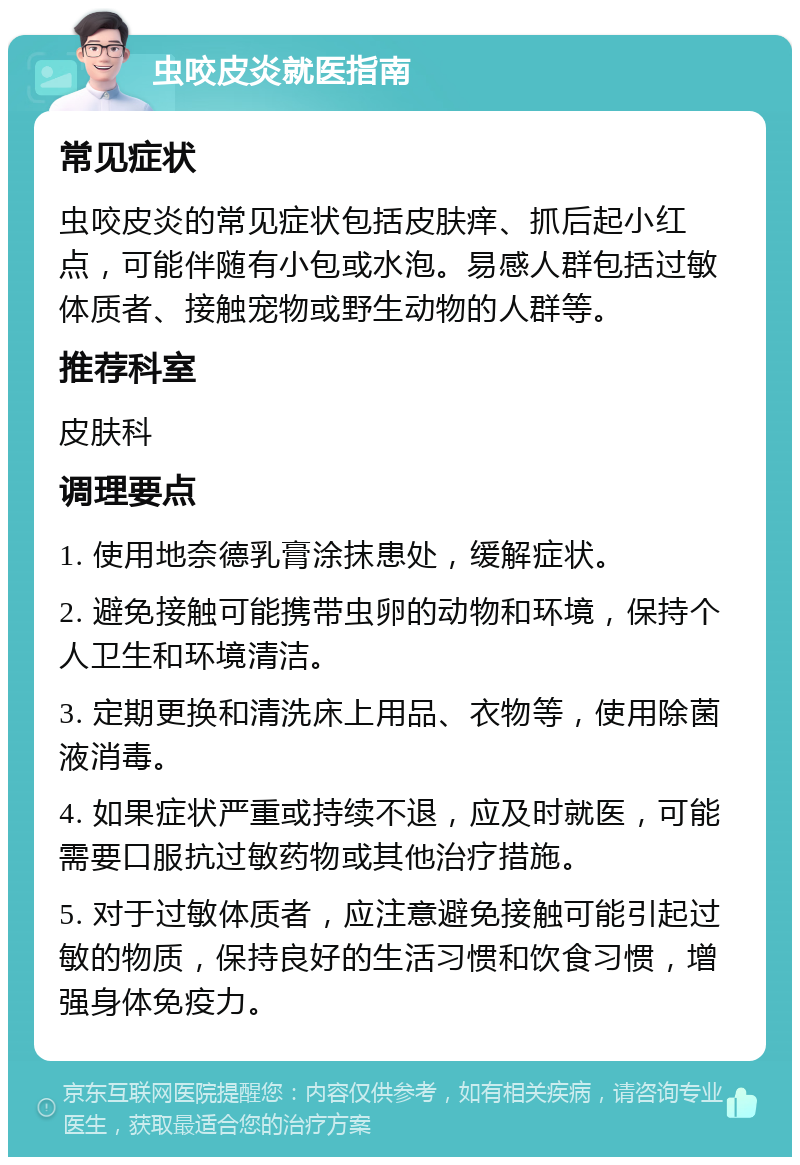 虫咬皮炎就医指南 常见症状 虫咬皮炎的常见症状包括皮肤痒、抓后起小红点，可能伴随有小包或水泡。易感人群包括过敏体质者、接触宠物或野生动物的人群等。 推荐科室 皮肤科 调理要点 1. 使用地奈德乳膏涂抹患处，缓解症状。 2. 避免接触可能携带虫卵的动物和环境，保持个人卫生和环境清洁。 3. 定期更换和清洗床上用品、衣物等，使用除菌液消毒。 4. 如果症状严重或持续不退，应及时就医，可能需要口服抗过敏药物或其他治疗措施。 5. 对于过敏体质者，应注意避免接触可能引起过敏的物质，保持良好的生活习惯和饮食习惯，增强身体免疫力。