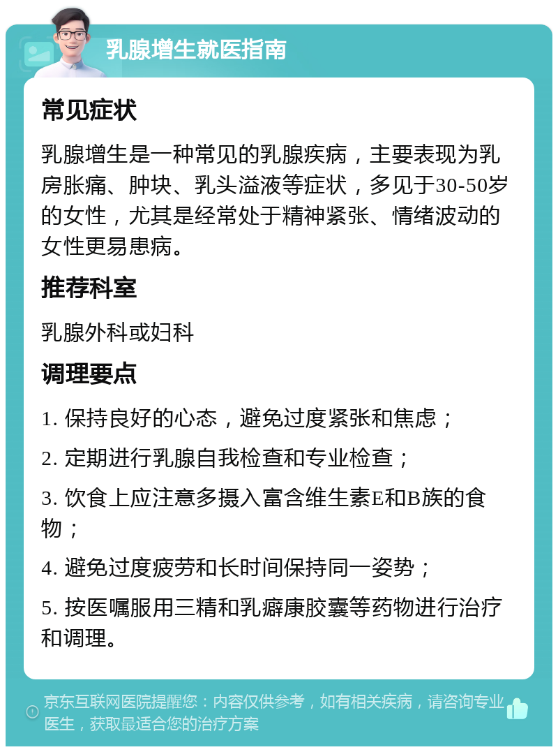 乳腺增生就医指南 常见症状 乳腺增生是一种常见的乳腺疾病，主要表现为乳房胀痛、肿块、乳头溢液等症状，多见于30-50岁的女性，尤其是经常处于精神紧张、情绪波动的女性更易患病。 推荐科室 乳腺外科或妇科 调理要点 1. 保持良好的心态，避免过度紧张和焦虑； 2. 定期进行乳腺自我检查和专业检查； 3. 饮食上应注意多摄入富含维生素E和B族的食物； 4. 避免过度疲劳和长时间保持同一姿势； 5. 按医嘱服用三精和乳癖康胶囊等药物进行治疗和调理。