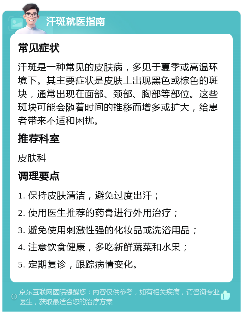 汗斑就医指南 常见症状 汗斑是一种常见的皮肤病，多见于夏季或高温环境下。其主要症状是皮肤上出现黑色或棕色的斑块，通常出现在面部、颈部、胸部等部位。这些斑块可能会随着时间的推移而增多或扩大，给患者带来不适和困扰。 推荐科室 皮肤科 调理要点 1. 保持皮肤清洁，避免过度出汗； 2. 使用医生推荐的药膏进行外用治疗； 3. 避免使用刺激性强的化妆品或洗浴用品； 4. 注意饮食健康，多吃新鲜蔬菜和水果； 5. 定期复诊，跟踪病情变化。