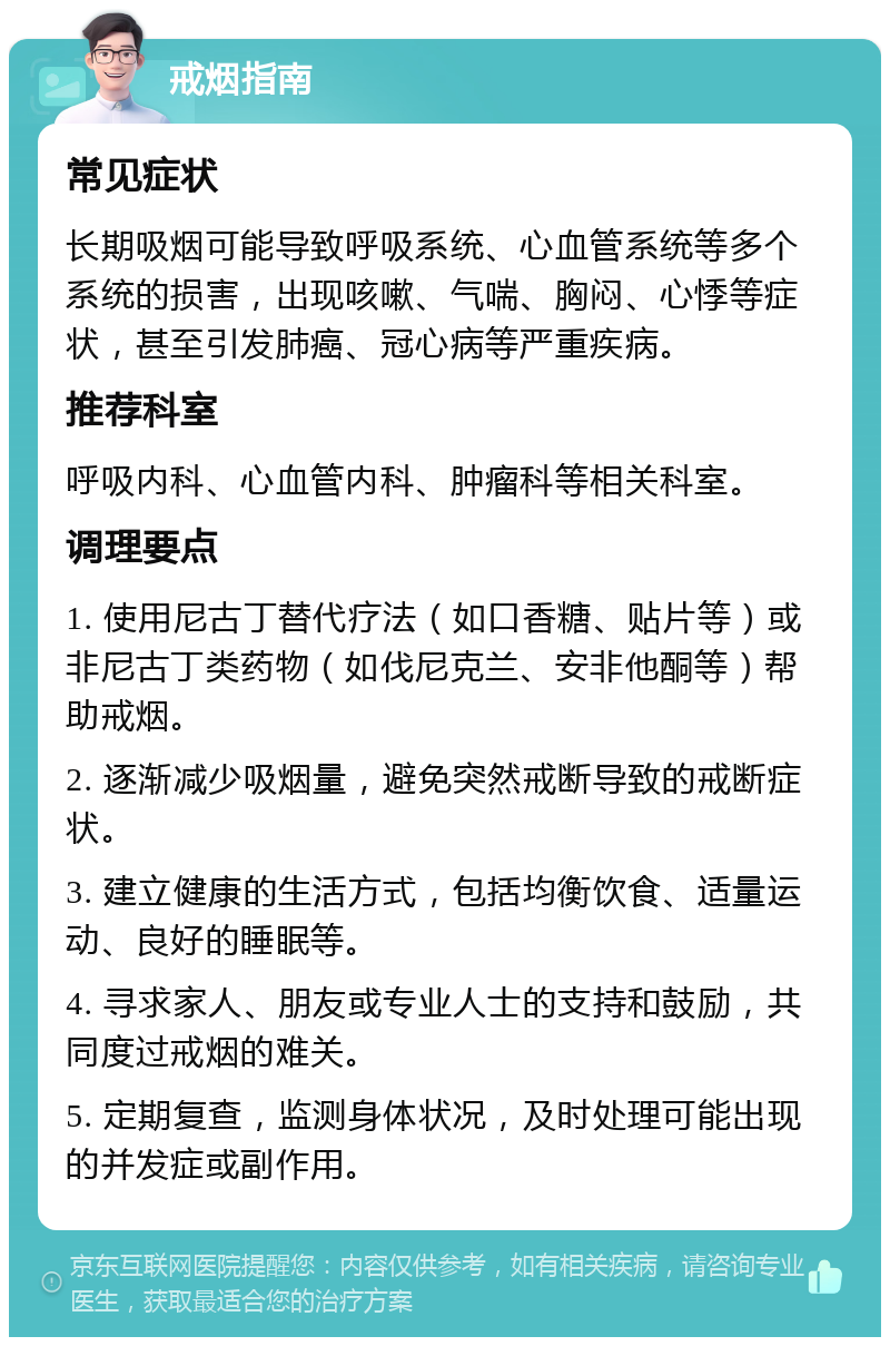 戒烟指南 常见症状 长期吸烟可能导致呼吸系统、心血管系统等多个系统的损害，出现咳嗽、气喘、胸闷、心悸等症状，甚至引发肺癌、冠心病等严重疾病。 推荐科室 呼吸内科、心血管内科、肿瘤科等相关科室。 调理要点 1. 使用尼古丁替代疗法（如口香糖、贴片等）或非尼古丁类药物（如伐尼克兰、安非他酮等）帮助戒烟。 2. 逐渐减少吸烟量，避免突然戒断导致的戒断症状。 3. 建立健康的生活方式，包括均衡饮食、适量运动、良好的睡眠等。 4. 寻求家人、朋友或专业人士的支持和鼓励，共同度过戒烟的难关。 5. 定期复查，监测身体状况，及时处理可能出现的并发症或副作用。