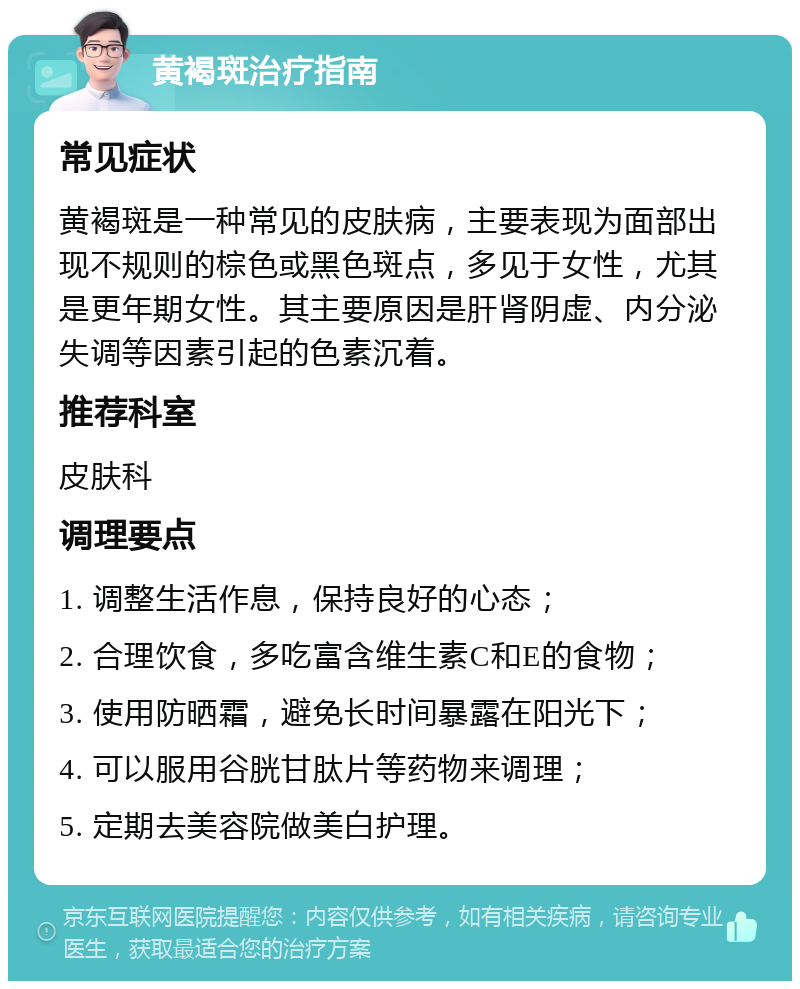 黄褐斑治疗指南 常见症状 黄褐斑是一种常见的皮肤病，主要表现为面部出现不规则的棕色或黑色斑点，多见于女性，尤其是更年期女性。其主要原因是肝肾阴虚、内分泌失调等因素引起的色素沉着。 推荐科室 皮肤科 调理要点 1. 调整生活作息，保持良好的心态； 2. 合理饮食，多吃富含维生素C和E的食物； 3. 使用防晒霜，避免长时间暴露在阳光下； 4. 可以服用谷胱甘肽片等药物来调理； 5. 定期去美容院做美白护理。