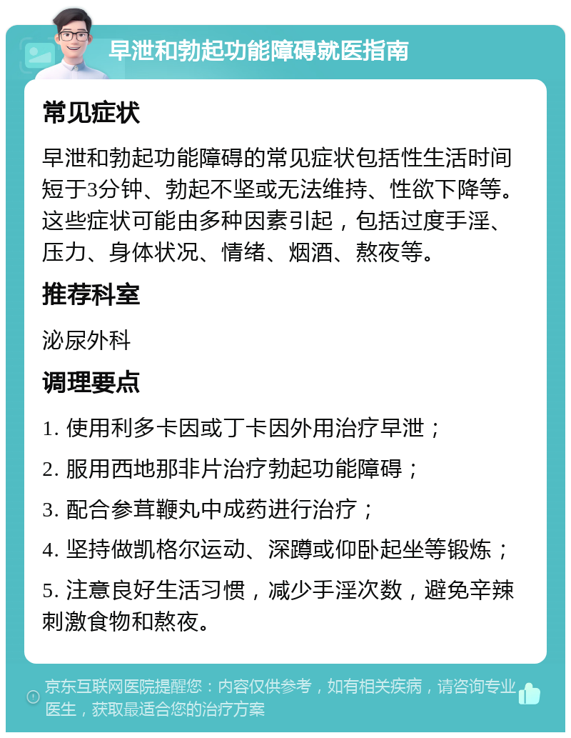 早泄和勃起功能障碍就医指南 常见症状 早泄和勃起功能障碍的常见症状包括性生活时间短于3分钟、勃起不坚或无法维持、性欲下降等。这些症状可能由多种因素引起，包括过度手淫、压力、身体状况、情绪、烟酒、熬夜等。 推荐科室 泌尿外科 调理要点 1. 使用利多卡因或丁卡因外用治疗早泄； 2. 服用西地那非片治疗勃起功能障碍； 3. 配合参茸鞭丸中成药进行治疗； 4. 坚持做凯格尔运动、深蹲或仰卧起坐等锻炼； 5. 注意良好生活习惯，减少手淫次数，避免辛辣刺激食物和熬夜。