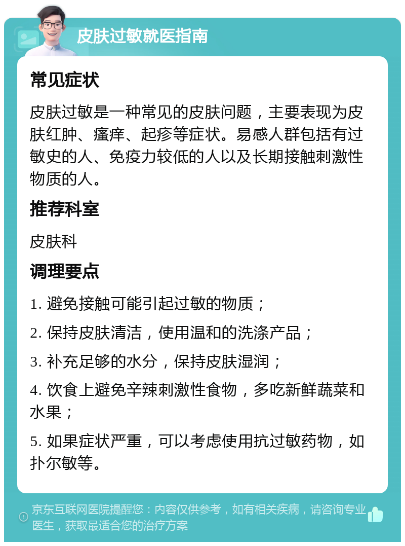 皮肤过敏就医指南 常见症状 皮肤过敏是一种常见的皮肤问题，主要表现为皮肤红肿、瘙痒、起疹等症状。易感人群包括有过敏史的人、免疫力较低的人以及长期接触刺激性物质的人。 推荐科室 皮肤科 调理要点 1. 避免接触可能引起过敏的物质； 2. 保持皮肤清洁，使用温和的洗涤产品； 3. 补充足够的水分，保持皮肤湿润； 4. 饮食上避免辛辣刺激性食物，多吃新鲜蔬菜和水果； 5. 如果症状严重，可以考虑使用抗过敏药物，如扑尔敏等。