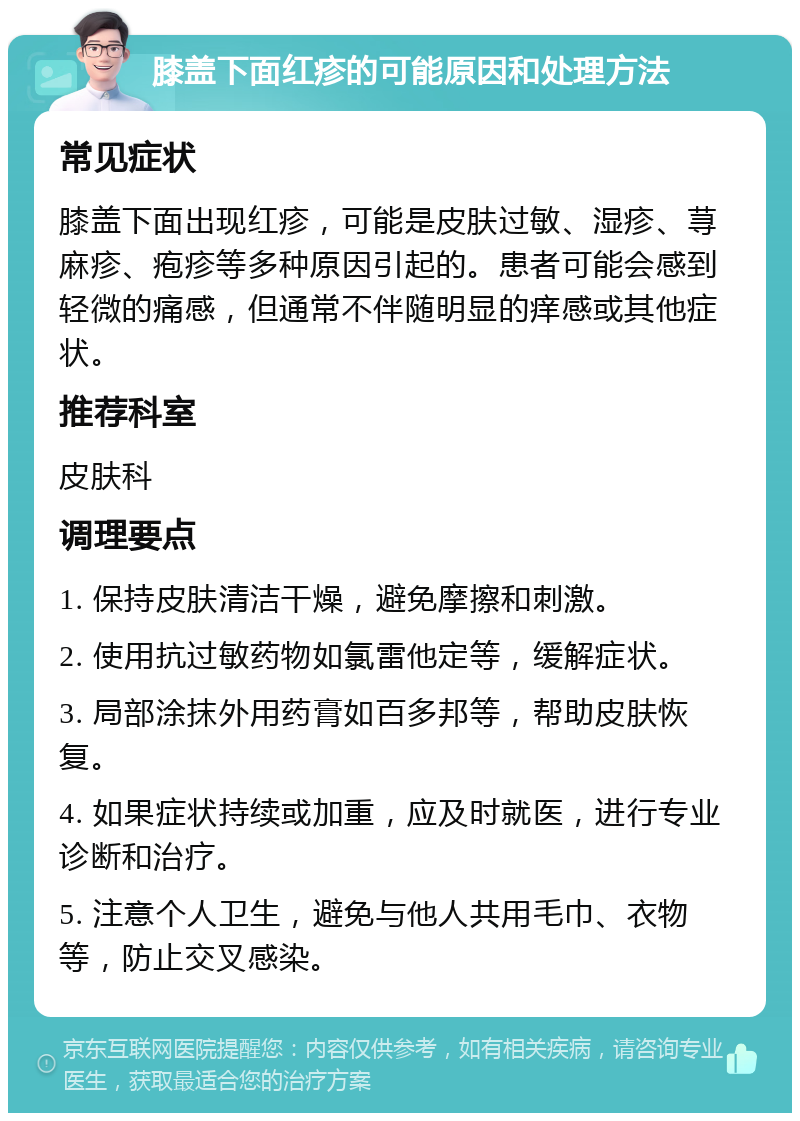 膝盖下面红疹的可能原因和处理方法 常见症状 膝盖下面出现红疹，可能是皮肤过敏、湿疹、荨麻疹、疱疹等多种原因引起的。患者可能会感到轻微的痛感，但通常不伴随明显的痒感或其他症状。 推荐科室 皮肤科 调理要点 1. 保持皮肤清洁干燥，避免摩擦和刺激。 2. 使用抗过敏药物如氯雷他定等，缓解症状。 3. 局部涂抹外用药膏如百多邦等，帮助皮肤恢复。 4. 如果症状持续或加重，应及时就医，进行专业诊断和治疗。 5. 注意个人卫生，避免与他人共用毛巾、衣物等，防止交叉感染。