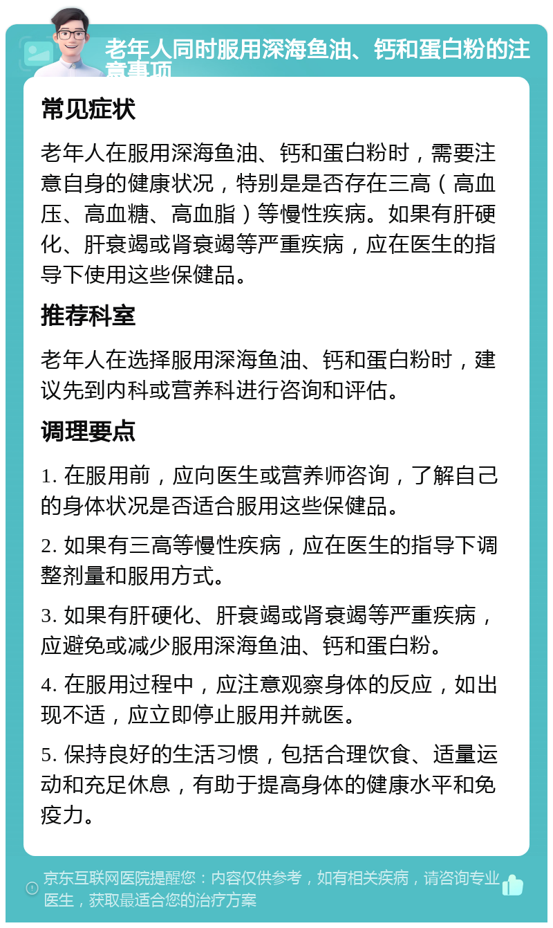 老年人同时服用深海鱼油、钙和蛋白粉的注意事项 常见症状 老年人在服用深海鱼油、钙和蛋白粉时，需要注意自身的健康状况，特别是是否存在三高（高血压、高血糖、高血脂）等慢性疾病。如果有肝硬化、肝衰竭或肾衰竭等严重疾病，应在医生的指导下使用这些保健品。 推荐科室 老年人在选择服用深海鱼油、钙和蛋白粉时，建议先到内科或营养科进行咨询和评估。 调理要点 1. 在服用前，应向医生或营养师咨询，了解自己的身体状况是否适合服用这些保健品。 2. 如果有三高等慢性疾病，应在医生的指导下调整剂量和服用方式。 3. 如果有肝硬化、肝衰竭或肾衰竭等严重疾病，应避免或减少服用深海鱼油、钙和蛋白粉。 4. 在服用过程中，应注意观察身体的反应，如出现不适，应立即停止服用并就医。 5. 保持良好的生活习惯，包括合理饮食、适量运动和充足休息，有助于提高身体的健康水平和免疫力。