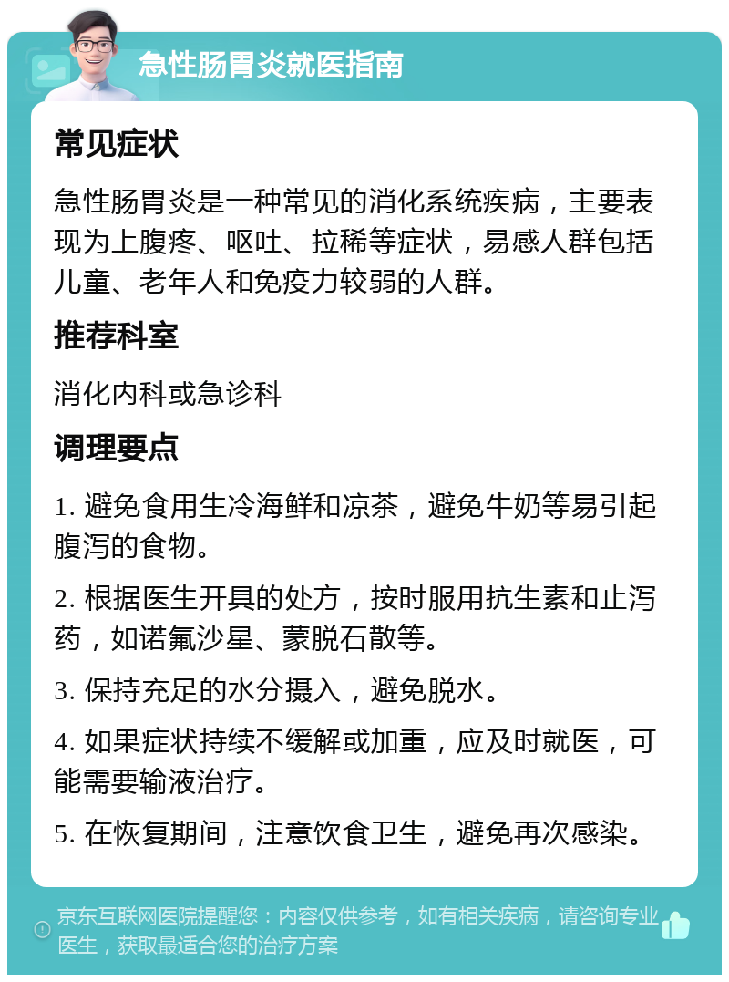 急性肠胃炎就医指南 常见症状 急性肠胃炎是一种常见的消化系统疾病，主要表现为上腹疼、呕吐、拉稀等症状，易感人群包括儿童、老年人和免疫力较弱的人群。 推荐科室 消化内科或急诊科 调理要点 1. 避免食用生冷海鲜和凉茶，避免牛奶等易引起腹泻的食物。 2. 根据医生开具的处方，按时服用抗生素和止泻药，如诺氟沙星、蒙脱石散等。 3. 保持充足的水分摄入，避免脱水。 4. 如果症状持续不缓解或加重，应及时就医，可能需要输液治疗。 5. 在恢复期间，注意饮食卫生，避免再次感染。