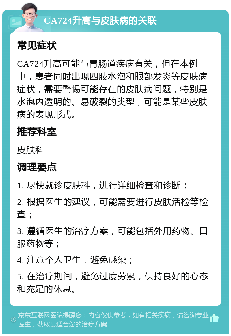 CA724升高与皮肤病的关联 常见症状 CA724升高可能与胃肠道疾病有关，但在本例中，患者同时出现四肢水泡和眼部发炎等皮肤病症状，需要警惕可能存在的皮肤病问题，特别是水泡内透明的、易破裂的类型，可能是某些皮肤病的表现形式。 推荐科室 皮肤科 调理要点 1. 尽快就诊皮肤科，进行详细检查和诊断； 2. 根据医生的建议，可能需要进行皮肤活检等检查； 3. 遵循医生的治疗方案，可能包括外用药物、口服药物等； 4. 注意个人卫生，避免感染； 5. 在治疗期间，避免过度劳累，保持良好的心态和充足的休息。