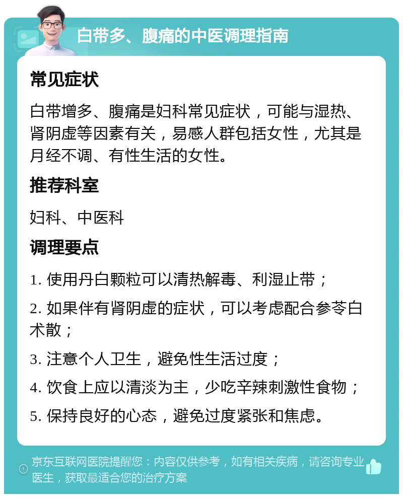 白带多、腹痛的中医调理指南 常见症状 白带增多、腹痛是妇科常见症状，可能与湿热、肾阴虚等因素有关，易感人群包括女性，尤其是月经不调、有性生活的女性。 推荐科室 妇科、中医科 调理要点 1. 使用丹白颗粒可以清热解毒、利湿止带； 2. 如果伴有肾阴虚的症状，可以考虑配合参苓白术散； 3. 注意个人卫生，避免性生活过度； 4. 饮食上应以清淡为主，少吃辛辣刺激性食物； 5. 保持良好的心态，避免过度紧张和焦虑。