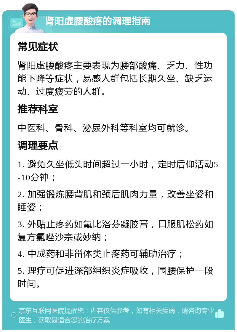 肾阳虚腰酸疼的调理指南 常见症状 肾阳虚腰酸疼主要表现为腰部酸痛、乏力、性功能下降等症状，易感人群包括长期久坐、缺乏运动、过度疲劳的人群。 推荐科室 中医科、骨科、泌尿外科等科室均可就诊。 调理要点 1. 避免久坐低头时间超过一小时，定时后仰活动5-10分钟； 2. 加强锻炼腰背肌和颈后肌肉力量，改善坐姿和睡姿； 3. 外贴止疼药如氟比洛芬凝胶膏，口服肌松药如复方氯唑沙宗或妙纳； 4. 中成药和非甾体类止疼药可辅助治疗； 5. 理疗可促进深部组织炎症吸收，围腰保护一段时间。