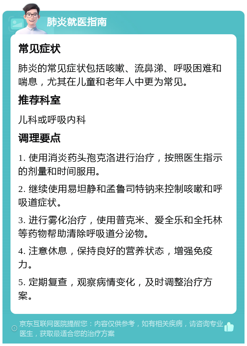 肺炎就医指南 常见症状 肺炎的常见症状包括咳嗽、流鼻涕、呼吸困难和喘息，尤其在儿童和老年人中更为常见。 推荐科室 儿科或呼吸内科 调理要点 1. 使用消炎药头孢克洛进行治疗，按照医生指示的剂量和时间服用。 2. 继续使用易坦静和孟鲁司特钠来控制咳嗽和呼吸道症状。 3. 进行雾化治疗，使用普克米、爱全乐和全托林等药物帮助清除呼吸道分泌物。 4. 注意休息，保持良好的营养状态，增强免疫力。 5. 定期复查，观察病情变化，及时调整治疗方案。