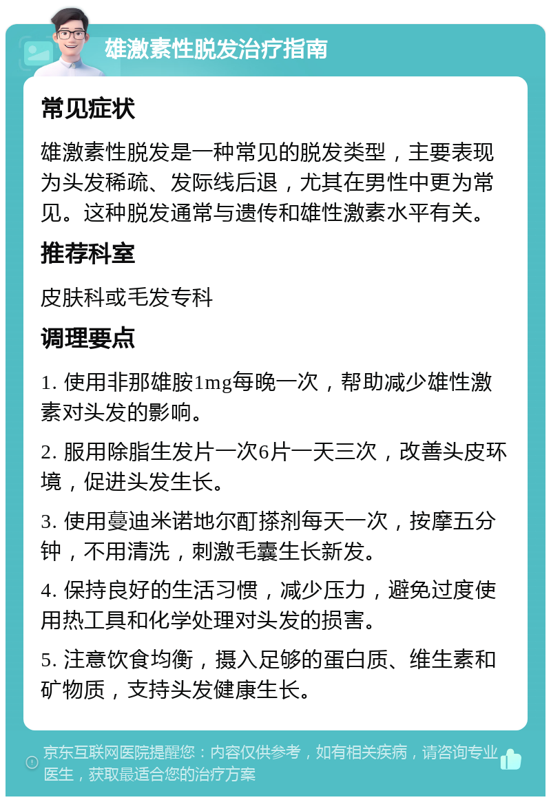 雄激素性脱发治疗指南 常见症状 雄激素性脱发是一种常见的脱发类型，主要表现为头发稀疏、发际线后退，尤其在男性中更为常见。这种脱发通常与遗传和雄性激素水平有关。 推荐科室 皮肤科或毛发专科 调理要点 1. 使用非那雄胺1mg每晚一次，帮助减少雄性激素对头发的影响。 2. 服用除脂生发片一次6片一天三次，改善头皮环境，促进头发生长。 3. 使用蔓迪米诺地尔酊搽剂每天一次，按摩五分钟，不用清洗，刺激毛囊生长新发。 4. 保持良好的生活习惯，减少压力，避免过度使用热工具和化学处理对头发的损害。 5. 注意饮食均衡，摄入足够的蛋白质、维生素和矿物质，支持头发健康生长。