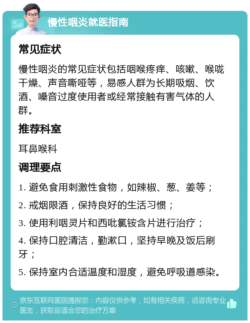 慢性咽炎就医指南 常见症状 慢性咽炎的常见症状包括咽喉疼痒、咳嗽、喉咙干燥、声音嘶哑等，易感人群为长期吸烟、饮酒、嗓音过度使用者或经常接触有害气体的人群。 推荐科室 耳鼻喉科 调理要点 1. 避免食用刺激性食物，如辣椒、葱、姜等； 2. 戒烟限酒，保持良好的生活习惯； 3. 使用利咽灵片和西吡氯铵含片进行治疗； 4. 保持口腔清洁，勤漱口，坚持早晚及饭后刷牙； 5. 保持室内合适温度和湿度，避免呼吸道感染。