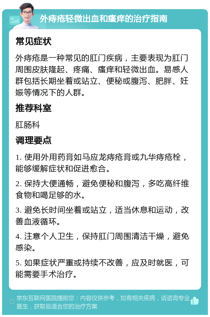 外痔疮轻微出血和瘙痒的治疗指南 常见症状 外痔疮是一种常见的肛门疾病，主要表现为肛门周围皮肤隆起、疼痛、瘙痒和轻微出血。易感人群包括长期坐着或站立、便秘或腹泻、肥胖、妊娠等情况下的人群。 推荐科室 肛肠科 调理要点 1. 使用外用药膏如马应龙痔疮膏或九华痔疮栓，能够缓解症状和促进愈合。 2. 保持大便通畅，避免便秘和腹泻，多吃高纤维食物和喝足够的水。 3. 避免长时间坐着或站立，适当休息和运动，改善血液循环。 4. 注意个人卫生，保持肛门周围清洁干燥，避免感染。 5. 如果症状严重或持续不改善，应及时就医，可能需要手术治疗。