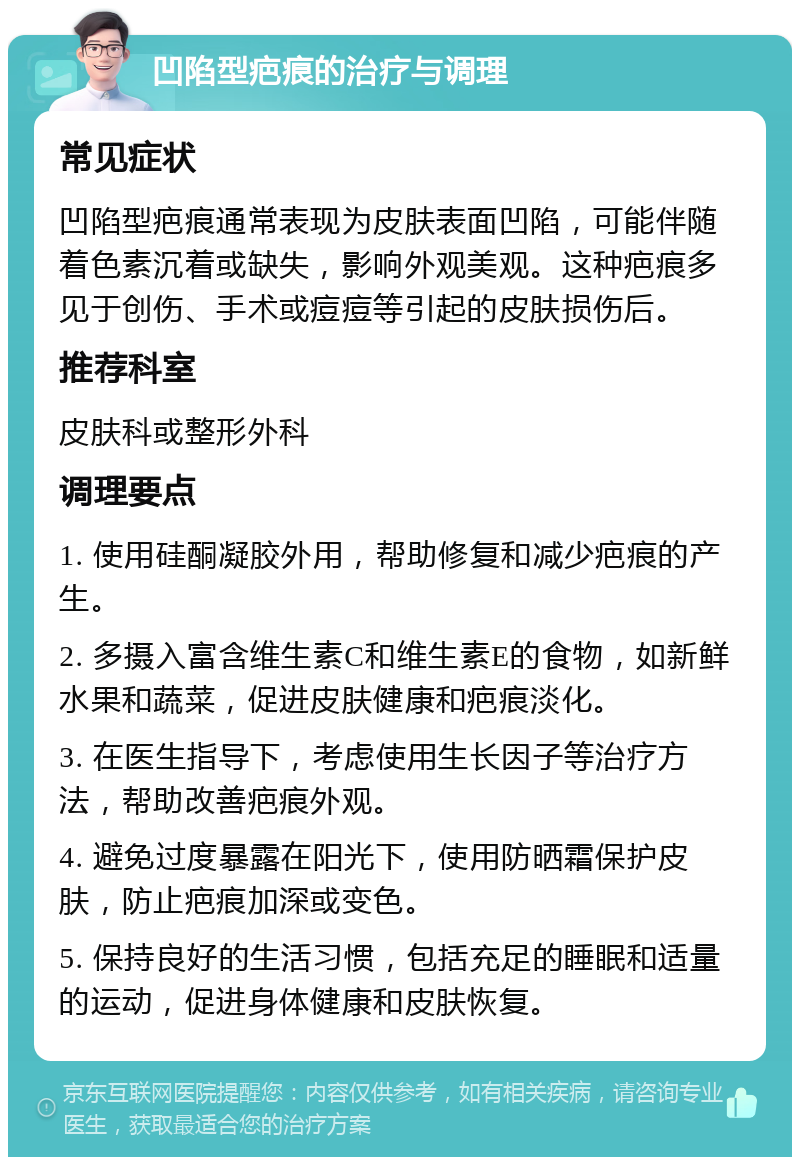 凹陷型疤痕的治疗与调理 常见症状 凹陷型疤痕通常表现为皮肤表面凹陷，可能伴随着色素沉着或缺失，影响外观美观。这种疤痕多见于创伤、手术或痘痘等引起的皮肤损伤后。 推荐科室 皮肤科或整形外科 调理要点 1. 使用硅酮凝胶外用，帮助修复和减少疤痕的产生。 2. 多摄入富含维生素C和维生素E的食物，如新鲜水果和蔬菜，促进皮肤健康和疤痕淡化。 3. 在医生指导下，考虑使用生长因子等治疗方法，帮助改善疤痕外观。 4. 避免过度暴露在阳光下，使用防晒霜保护皮肤，防止疤痕加深或变色。 5. 保持良好的生活习惯，包括充足的睡眠和适量的运动，促进身体健康和皮肤恢复。