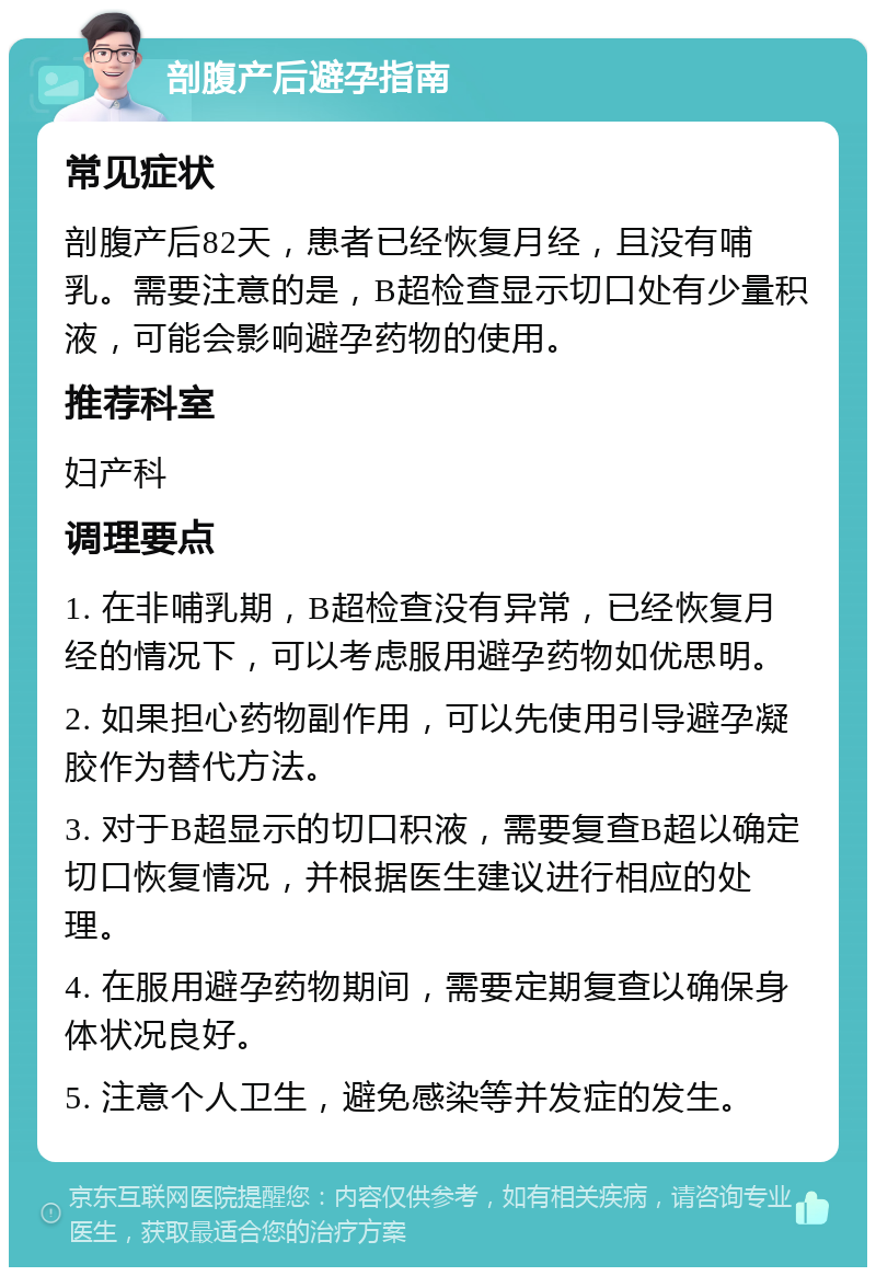 剖腹产后避孕指南 常见症状 剖腹产后82天，患者已经恢复月经，且没有哺乳。需要注意的是，B超检查显示切口处有少量积液，可能会影响避孕药物的使用。 推荐科室 妇产科 调理要点 1. 在非哺乳期，B超检查没有异常，已经恢复月经的情况下，可以考虑服用避孕药物如优思明。 2. 如果担心药物副作用，可以先使用引导避孕凝胶作为替代方法。 3. 对于B超显示的切口积液，需要复查B超以确定切口恢复情况，并根据医生建议进行相应的处理。 4. 在服用避孕药物期间，需要定期复查以确保身体状况良好。 5. 注意个人卫生，避免感染等并发症的发生。