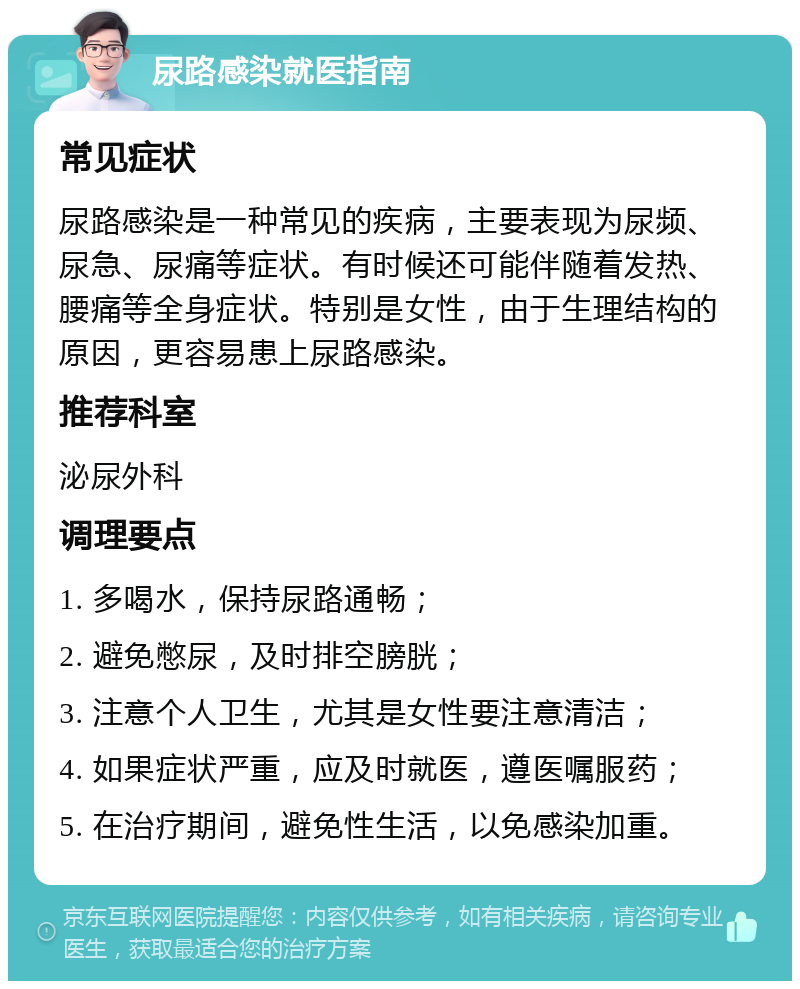 尿路感染就医指南 常见症状 尿路感染是一种常见的疾病，主要表现为尿频、尿急、尿痛等症状。有时候还可能伴随着发热、腰痛等全身症状。特别是女性，由于生理结构的原因，更容易患上尿路感染。 推荐科室 泌尿外科 调理要点 1. 多喝水，保持尿路通畅； 2. 避免憋尿，及时排空膀胱； 3. 注意个人卫生，尤其是女性要注意清洁； 4. 如果症状严重，应及时就医，遵医嘱服药； 5. 在治疗期间，避免性生活，以免感染加重。