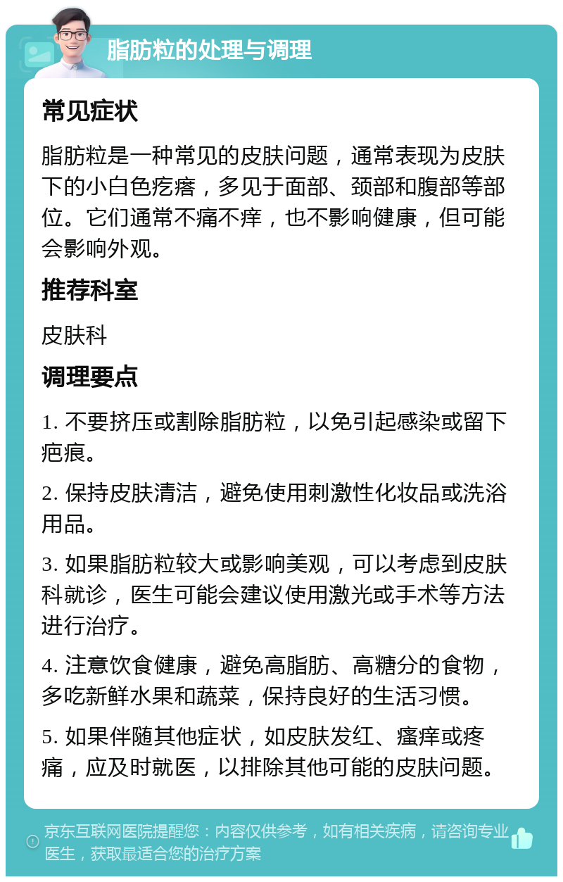 脂肪粒的处理与调理 常见症状 脂肪粒是一种常见的皮肤问题，通常表现为皮肤下的小白色疙瘩，多见于面部、颈部和腹部等部位。它们通常不痛不痒，也不影响健康，但可能会影响外观。 推荐科室 皮肤科 调理要点 1. 不要挤压或割除脂肪粒，以免引起感染或留下疤痕。 2. 保持皮肤清洁，避免使用刺激性化妆品或洗浴用品。 3. 如果脂肪粒较大或影响美观，可以考虑到皮肤科就诊，医生可能会建议使用激光或手术等方法进行治疗。 4. 注意饮食健康，避免高脂肪、高糖分的食物，多吃新鲜水果和蔬菜，保持良好的生活习惯。 5. 如果伴随其他症状，如皮肤发红、瘙痒或疼痛，应及时就医，以排除其他可能的皮肤问题。