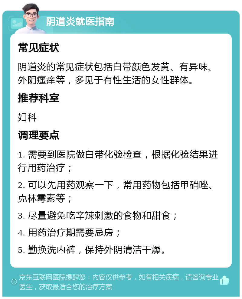 阴道炎就医指南 常见症状 阴道炎的常见症状包括白带颜色发黄、有异味、外阴瘙痒等，多见于有性生活的女性群体。 推荐科室 妇科 调理要点 1. 需要到医院做白带化验检查，根据化验结果进行用药治疗； 2. 可以先用药观察一下，常用药物包括甲硝唑、克林霉素等； 3. 尽量避免吃辛辣刺激的食物和甜食； 4. 用药治疗期需要忌房； 5. 勤换洗内裤，保持外阴清洁干燥。