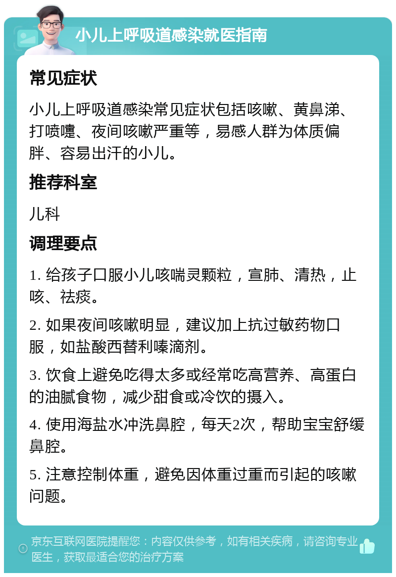 小儿上呼吸道感染就医指南 常见症状 小儿上呼吸道感染常见症状包括咳嗽、黄鼻涕、打喷嚏、夜间咳嗽严重等，易感人群为体质偏胖、容易出汗的小儿。 推荐科室 儿科 调理要点 1. 给孩子口服小儿咳喘灵颗粒，宣肺、清热，止咳、祛痰。 2. 如果夜间咳嗽明显，建议加上抗过敏药物口服，如盐酸西替利嗪滴剂。 3. 饮食上避免吃得太多或经常吃高营养、高蛋白的油腻食物，减少甜食或冷饮的摄入。 4. 使用海盐水冲洗鼻腔，每天2次，帮助宝宝舒缓鼻腔。 5. 注意控制体重，避免因体重过重而引起的咳嗽问题。