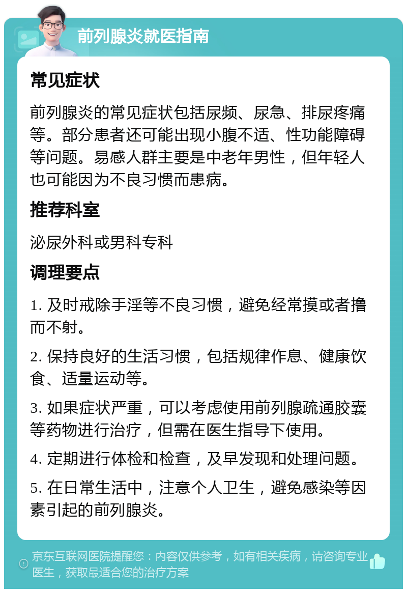 前列腺炎就医指南 常见症状 前列腺炎的常见症状包括尿频、尿急、排尿疼痛等。部分患者还可能出现小腹不适、性功能障碍等问题。易感人群主要是中老年男性，但年轻人也可能因为不良习惯而患病。 推荐科室 泌尿外科或男科专科 调理要点 1. 及时戒除手淫等不良习惯，避免经常摸或者撸而不射。 2. 保持良好的生活习惯，包括规律作息、健康饮食、适量运动等。 3. 如果症状严重，可以考虑使用前列腺疏通胶囊等药物进行治疗，但需在医生指导下使用。 4. 定期进行体检和检查，及早发现和处理问题。 5. 在日常生活中，注意个人卫生，避免感染等因素引起的前列腺炎。