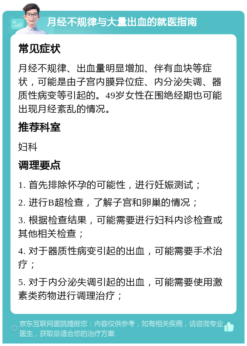 月经不规律与大量出血的就医指南 常见症状 月经不规律、出血量明显增加、伴有血块等症状，可能是由子宫内膜异位症、内分泌失调、器质性病变等引起的。49岁女性在围绝经期也可能出现月经紊乱的情况。 推荐科室 妇科 调理要点 1. 首先排除怀孕的可能性，进行妊娠测试； 2. 进行B超检查，了解子宫和卵巢的情况； 3. 根据检查结果，可能需要进行妇科内诊检查或其他相关检查； 4. 对于器质性病变引起的出血，可能需要手术治疗； 5. 对于内分泌失调引起的出血，可能需要使用激素类药物进行调理治疗；