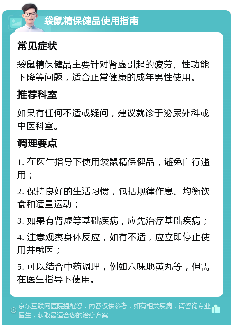 袋鼠精保健品使用指南 常见症状 袋鼠精保健品主要针对肾虚引起的疲劳、性功能下降等问题，适合正常健康的成年男性使用。 推荐科室 如果有任何不适或疑问，建议就诊于泌尿外科或中医科室。 调理要点 1. 在医生指导下使用袋鼠精保健品，避免自行滥用； 2. 保持良好的生活习惯，包括规律作息、均衡饮食和适量运动； 3. 如果有肾虚等基础疾病，应先治疗基础疾病； 4. 注意观察身体反应，如有不适，应立即停止使用并就医； 5. 可以结合中药调理，例如六味地黄丸等，但需在医生指导下使用。