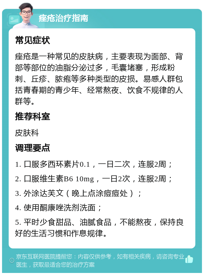 痤疮治疗指南 常见症状 痤疮是一种常见的皮肤病，主要表现为面部、背部等部位的油脂分泌过多，毛囊堵塞，形成粉刺、丘疹、脓疱等多种类型的皮损。易感人群包括青春期的青少年、经常熬夜、饮食不规律的人群等。 推荐科室 皮肤科 调理要点 1. 口服多西环素片0.1，一日二次，连服2周； 2. 口服维生素B6 10mg，一日2次，连服2周； 3. 外涂达芙文（晚上点涂痘痘处）； 4. 使用酮康唑洗剂洗面； 5. 平时少食甜品、油腻食品，不能熬夜，保持良好的生活习惯和作息规律。