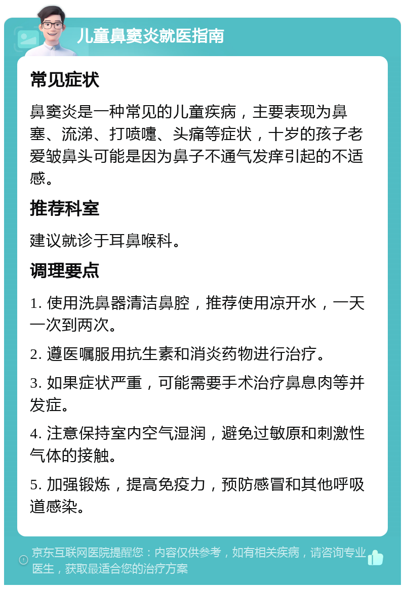 儿童鼻窦炎就医指南 常见症状 鼻窦炎是一种常见的儿童疾病，主要表现为鼻塞、流涕、打喷嚏、头痛等症状，十岁的孩子老爱皱鼻头可能是因为鼻子不通气发痒引起的不适感。 推荐科室 建议就诊于耳鼻喉科。 调理要点 1. 使用洗鼻器清洁鼻腔，推荐使用凉开水，一天一次到两次。 2. 遵医嘱服用抗生素和消炎药物进行治疗。 3. 如果症状严重，可能需要手术治疗鼻息肉等并发症。 4. 注意保持室内空气湿润，避免过敏原和刺激性气体的接触。 5. 加强锻炼，提高免疫力，预防感冒和其他呼吸道感染。