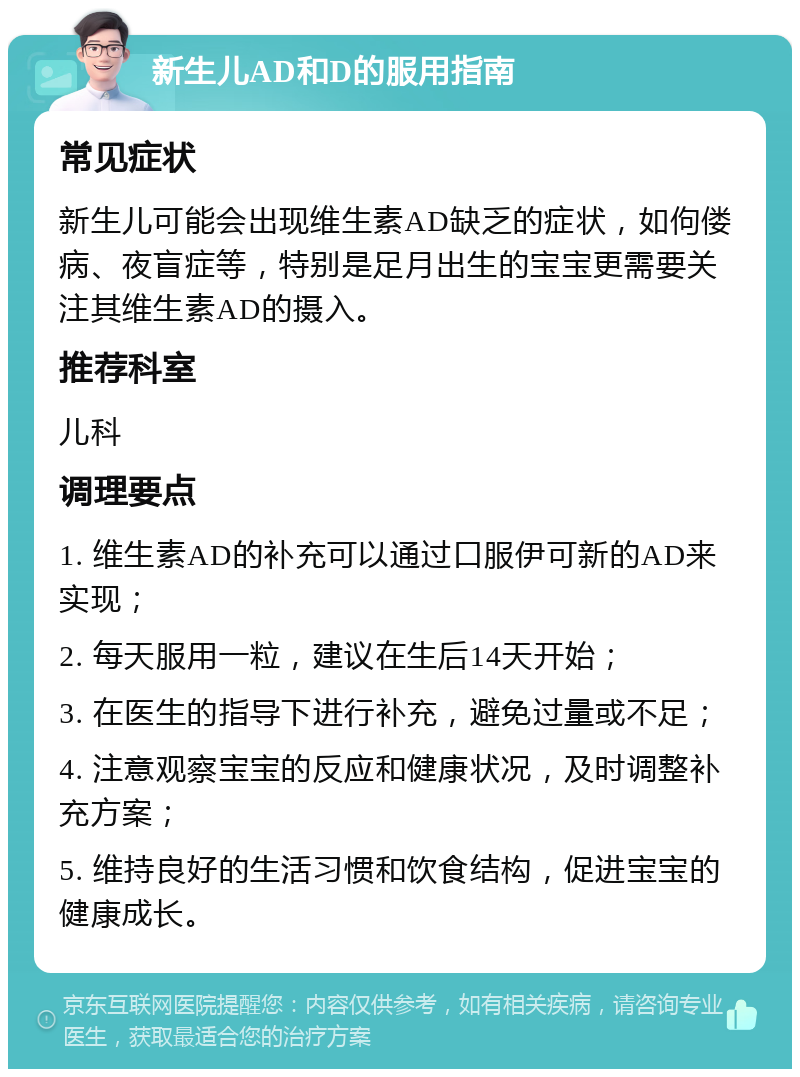 新生儿AD和D的服用指南 常见症状 新生儿可能会出现维生素AD缺乏的症状，如佝偻病、夜盲症等，特别是足月出生的宝宝更需要关注其维生素AD的摄入。 推荐科室 儿科 调理要点 1. 维生素AD的补充可以通过口服伊可新的AD来实现； 2. 每天服用一粒，建议在生后14天开始； 3. 在医生的指导下进行补充，避免过量或不足； 4. 注意观察宝宝的反应和健康状况，及时调整补充方案； 5. 维持良好的生活习惯和饮食结构，促进宝宝的健康成长。