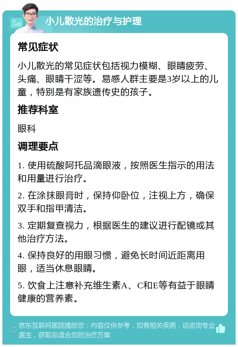 小儿散光的治疗与护理 常见症状 小儿散光的常见症状包括视力模糊、眼睛疲劳、头痛、眼睛干涩等。易感人群主要是3岁以上的儿童，特别是有家族遗传史的孩子。 推荐科室 眼科 调理要点 1. 使用硫酸阿托品滴眼液，按照医生指示的用法和用量进行治疗。 2. 在涂抹眼膏时，保持仰卧位，注视上方，确保双手和指甲清洁。 3. 定期复查视力，根据医生的建议进行配镜或其他治疗方法。 4. 保持良好的用眼习惯，避免长时间近距离用眼，适当休息眼睛。 5. 饮食上注意补充维生素A、C和E等有益于眼睛健康的营养素。