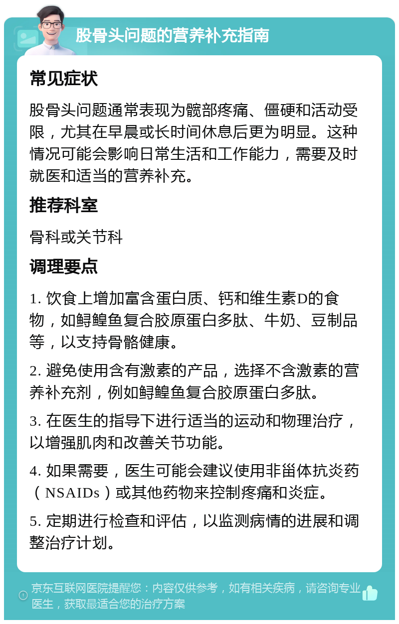 股骨头问题的营养补充指南 常见症状 股骨头问题通常表现为髋部疼痛、僵硬和活动受限，尤其在早晨或长时间休息后更为明显。这种情况可能会影响日常生活和工作能力，需要及时就医和适当的营养补充。 推荐科室 骨科或关节科 调理要点 1. 饮食上增加富含蛋白质、钙和维生素D的食物，如鲟鳇鱼复合胶原蛋白多肽、牛奶、豆制品等，以支持骨骼健康。 2. 避免使用含有激素的产品，选择不含激素的营养补充剂，例如鲟鳇鱼复合胶原蛋白多肽。 3. 在医生的指导下进行适当的运动和物理治疗，以增强肌肉和改善关节功能。 4. 如果需要，医生可能会建议使用非甾体抗炎药（NSAIDs）或其他药物来控制疼痛和炎症。 5. 定期进行检查和评估，以监测病情的进展和调整治疗计划。