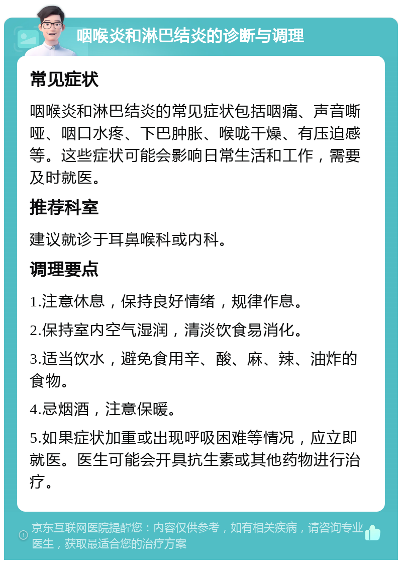 咽喉炎和淋巴结炎的诊断与调理 常见症状 咽喉炎和淋巴结炎的常见症状包括咽痛、声音嘶哑、咽口水疼、下巴肿胀、喉咙干燥、有压迫感等。这些症状可能会影响日常生活和工作，需要及时就医。 推荐科室 建议就诊于耳鼻喉科或内科。 调理要点 1.注意休息，保持良好情绪，规律作息。 2.保持室内空气湿润，清淡饮食易消化。 3.适当饮水，避免食用辛、酸、麻、辣、油炸的食物。 4.忌烟酒，注意保暖。 5.如果症状加重或出现呼吸困难等情况，应立即就医。医生可能会开具抗生素或其他药物进行治疗。