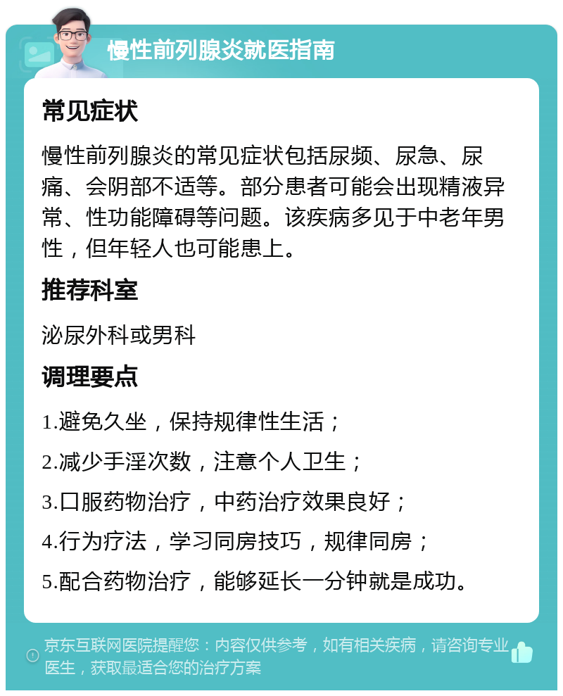 慢性前列腺炎就医指南 常见症状 慢性前列腺炎的常见症状包括尿频、尿急、尿痛、会阴部不适等。部分患者可能会出现精液异常、性功能障碍等问题。该疾病多见于中老年男性，但年轻人也可能患上。 推荐科室 泌尿外科或男科 调理要点 1.避免久坐，保持规律性生活； 2.减少手淫次数，注意个人卫生； 3.口服药物治疗，中药治疗效果良好； 4.行为疗法，学习同房技巧，规律同房； 5.配合药物治疗，能够延长一分钟就是成功。