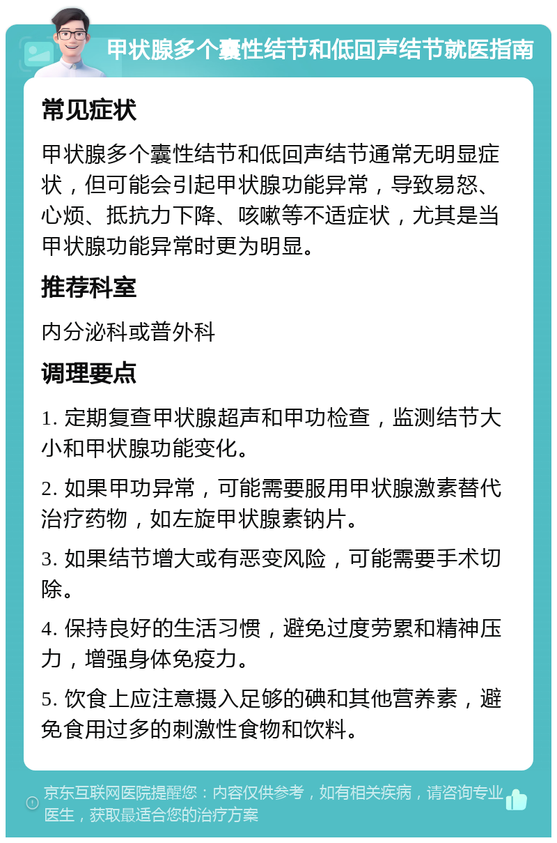 甲状腺多个囊性结节和低回声结节就医指南 常见症状 甲状腺多个囊性结节和低回声结节通常无明显症状，但可能会引起甲状腺功能异常，导致易怒、心烦、抵抗力下降、咳嗽等不适症状，尤其是当甲状腺功能异常时更为明显。 推荐科室 内分泌科或普外科 调理要点 1. 定期复查甲状腺超声和甲功检查，监测结节大小和甲状腺功能变化。 2. 如果甲功异常，可能需要服用甲状腺激素替代治疗药物，如左旋甲状腺素钠片。 3. 如果结节增大或有恶变风险，可能需要手术切除。 4. 保持良好的生活习惯，避免过度劳累和精神压力，增强身体免疫力。 5. 饮食上应注意摄入足够的碘和其他营养素，避免食用过多的刺激性食物和饮料。