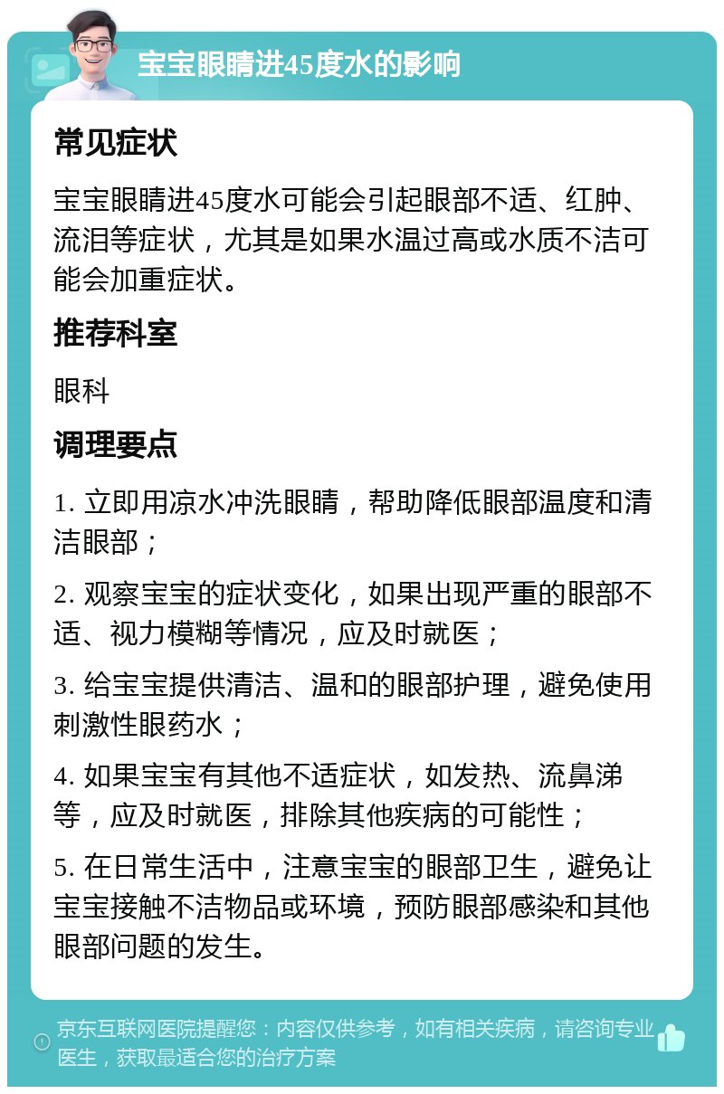 宝宝眼睛进45度水的影响 常见症状 宝宝眼睛进45度水可能会引起眼部不适、红肿、流泪等症状，尤其是如果水温过高或水质不洁可能会加重症状。 推荐科室 眼科 调理要点 1. 立即用凉水冲洗眼睛，帮助降低眼部温度和清洁眼部； 2. 观察宝宝的症状变化，如果出现严重的眼部不适、视力模糊等情况，应及时就医； 3. 给宝宝提供清洁、温和的眼部护理，避免使用刺激性眼药水； 4. 如果宝宝有其他不适症状，如发热、流鼻涕等，应及时就医，排除其他疾病的可能性； 5. 在日常生活中，注意宝宝的眼部卫生，避免让宝宝接触不洁物品或环境，预防眼部感染和其他眼部问题的发生。