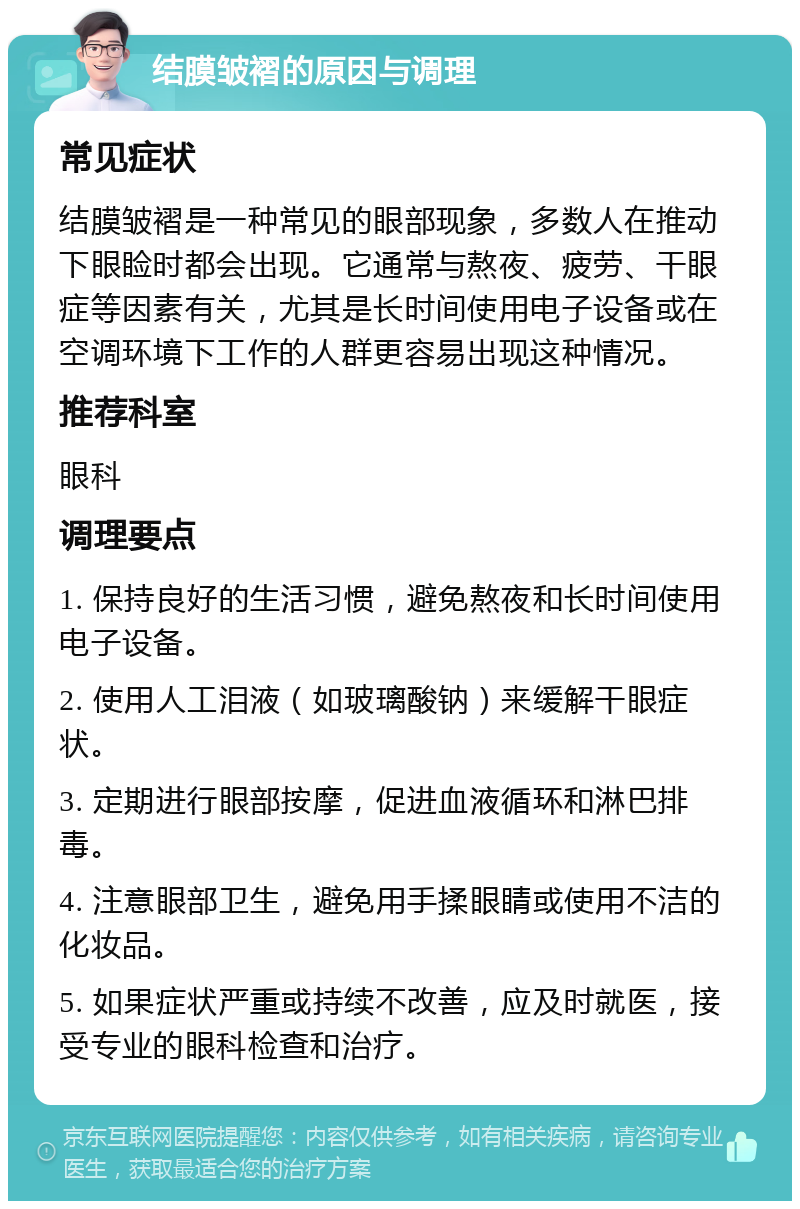 结膜皱褶的原因与调理 常见症状 结膜皱褶是一种常见的眼部现象，多数人在推动下眼睑时都会出现。它通常与熬夜、疲劳、干眼症等因素有关，尤其是长时间使用电子设备或在空调环境下工作的人群更容易出现这种情况。 推荐科室 眼科 调理要点 1. 保持良好的生活习惯，避免熬夜和长时间使用电子设备。 2. 使用人工泪液（如玻璃酸钠）来缓解干眼症状。 3. 定期进行眼部按摩，促进血液循环和淋巴排毒。 4. 注意眼部卫生，避免用手揉眼睛或使用不洁的化妆品。 5. 如果症状严重或持续不改善，应及时就医，接受专业的眼科检查和治疗。