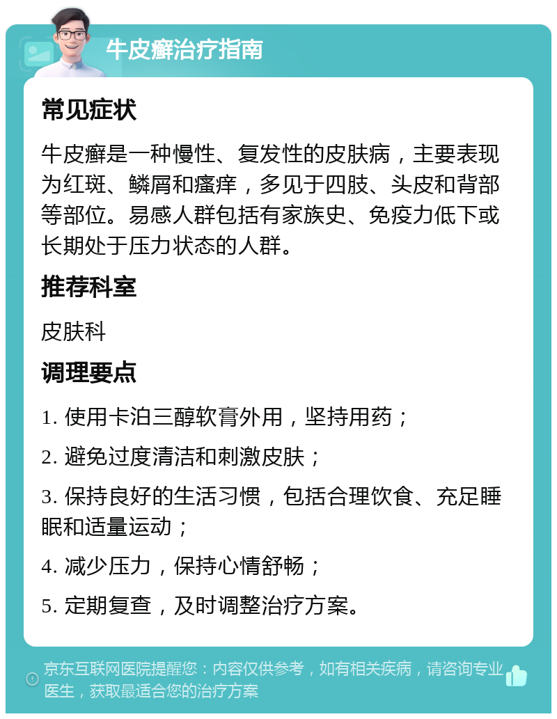 牛皮癣治疗指南 常见症状 牛皮癣是一种慢性、复发性的皮肤病，主要表现为红斑、鳞屑和瘙痒，多见于四肢、头皮和背部等部位。易感人群包括有家族史、免疫力低下或长期处于压力状态的人群。 推荐科室 皮肤科 调理要点 1. 使用卡泊三醇软膏外用，坚持用药； 2. 避免过度清洁和刺激皮肤； 3. 保持良好的生活习惯，包括合理饮食、充足睡眠和适量运动； 4. 减少压力，保持心情舒畅； 5. 定期复查，及时调整治疗方案。