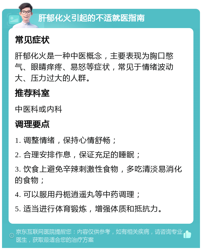 肝郁化火引起的不适就医指南 常见症状 肝郁化火是一种中医概念，主要表现为胸口憋气、眼睛痒疼、易怒等症状，常见于情绪波动大、压力过大的人群。 推荐科室 中医科或内科 调理要点 1. 调整情绪，保持心情舒畅； 2. 合理安排作息，保证充足的睡眠； 3. 饮食上避免辛辣刺激性食物，多吃清淡易消化的食物； 4. 可以服用丹栀逍遥丸等中药调理； 5. 适当进行体育锻炼，增强体质和抵抗力。