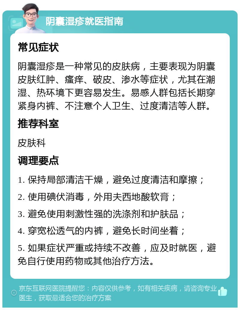 阴囊湿疹就医指南 常见症状 阴囊湿疹是一种常见的皮肤病，主要表现为阴囊皮肤红肿、瘙痒、破皮、渗水等症状，尤其在潮湿、热环境下更容易发生。易感人群包括长期穿紧身内裤、不注意个人卫生、过度清洁等人群。 推荐科室 皮肤科 调理要点 1. 保持局部清洁干燥，避免过度清洁和摩擦； 2. 使用碘伏消毒，外用夫西地酸软膏； 3. 避免使用刺激性强的洗涤剂和护肤品； 4. 穿宽松透气的内裤，避免长时间坐着； 5. 如果症状严重或持续不改善，应及时就医，避免自行使用药物或其他治疗方法。