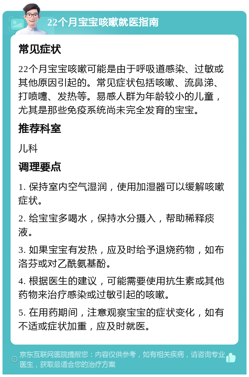 22个月宝宝咳嗽就医指南 常见症状 22个月宝宝咳嗽可能是由于呼吸道感染、过敏或其他原因引起的。常见症状包括咳嗽、流鼻涕、打喷嚏、发热等。易感人群为年龄较小的儿童，尤其是那些免疫系统尚未完全发育的宝宝。 推荐科室 儿科 调理要点 1. 保持室内空气湿润，使用加湿器可以缓解咳嗽症状。 2. 给宝宝多喝水，保持水分摄入，帮助稀释痰液。 3. 如果宝宝有发热，应及时给予退烧药物，如布洛芬或对乙酰氨基酚。 4. 根据医生的建议，可能需要使用抗生素或其他药物来治疗感染或过敏引起的咳嗽。 5. 在用药期间，注意观察宝宝的症状变化，如有不适或症状加重，应及时就医。