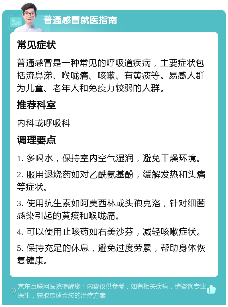 普通感冒就医指南 常见症状 普通感冒是一种常见的呼吸道疾病，主要症状包括流鼻涕、喉咙痛、咳嗽、有黄痰等。易感人群为儿童、老年人和免疫力较弱的人群。 推荐科室 内科或呼吸科 调理要点 1. 多喝水，保持室内空气湿润，避免干燥环境。 2. 服用退烧药如对乙酰氨基酚，缓解发热和头痛等症状。 3. 使用抗生素如阿莫西林或头孢克洛，针对细菌感染引起的黄痰和喉咙痛。 4. 可以使用止咳药如右美沙芬，减轻咳嗽症状。 5. 保持充足的休息，避免过度劳累，帮助身体恢复健康。