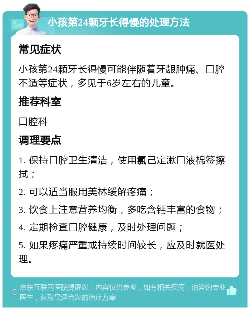 小孩第24颗牙长得慢的处理方法 常见症状 小孩第24颗牙长得慢可能伴随着牙龈肿痛、口腔不适等症状，多见于6岁左右的儿童。 推荐科室 口腔科 调理要点 1. 保持口腔卫生清洁，使用氯己定漱口液棉签擦拭； 2. 可以适当服用美林缓解疼痛； 3. 饮食上注意营养均衡，多吃含钙丰富的食物； 4. 定期检查口腔健康，及时处理问题； 5. 如果疼痛严重或持续时间较长，应及时就医处理。