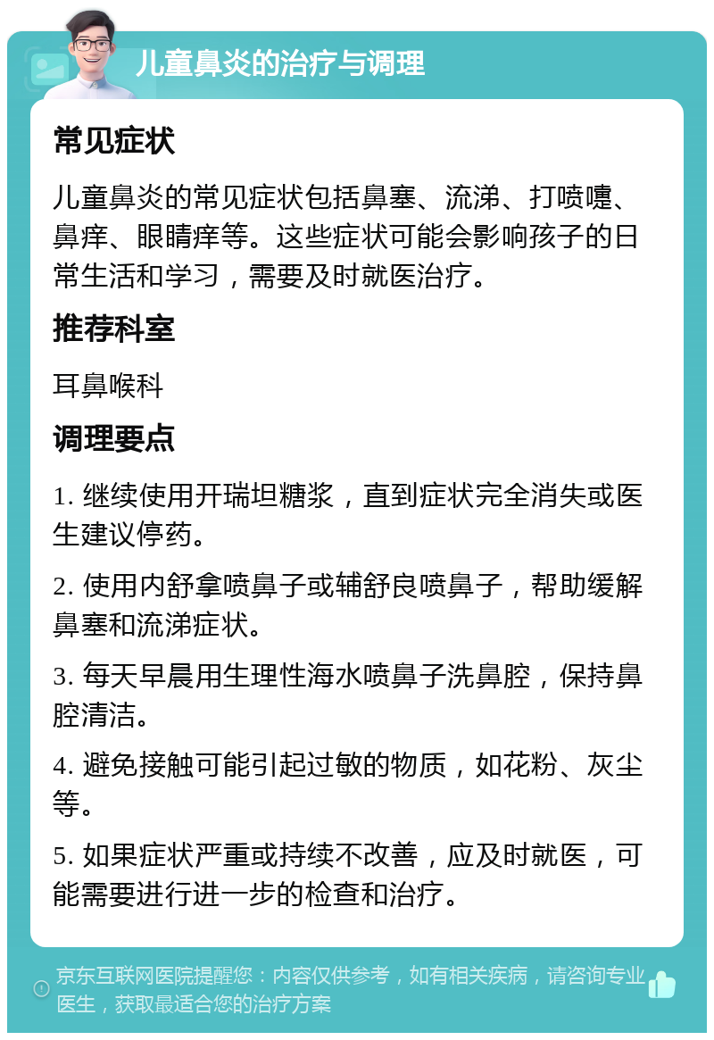 儿童鼻炎的治疗与调理 常见症状 儿童鼻炎的常见症状包括鼻塞、流涕、打喷嚏、鼻痒、眼睛痒等。这些症状可能会影响孩子的日常生活和学习，需要及时就医治疗。 推荐科室 耳鼻喉科 调理要点 1. 继续使用开瑞坦糖浆，直到症状完全消失或医生建议停药。 2. 使用内舒拿喷鼻子或辅舒良喷鼻子，帮助缓解鼻塞和流涕症状。 3. 每天早晨用生理性海水喷鼻子洗鼻腔，保持鼻腔清洁。 4. 避免接触可能引起过敏的物质，如花粉、灰尘等。 5. 如果症状严重或持续不改善，应及时就医，可能需要进行进一步的检查和治疗。