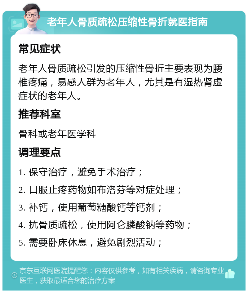 老年人骨质疏松压缩性骨折就医指南 常见症状 老年人骨质疏松引发的压缩性骨折主要表现为腰椎疼痛，易感人群为老年人，尤其是有湿热肾虚症状的老年人。 推荐科室 骨科或老年医学科 调理要点 1. 保守治疗，避免手术治疗； 2. 口服止疼药物如布洛芬等对症处理； 3. 补钙，使用葡萄糖酸钙等钙剂； 4. 抗骨质疏松，使用阿仑膦酸钠等药物； 5. 需要卧床休息，避免剧烈活动；