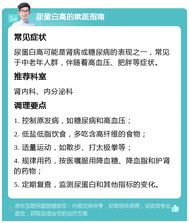 尿蛋白高的就医指南 常见症状 尿蛋白高可能是肾病或糖尿病的表现之一，常见于中老年人群，伴随着高血压、肥胖等症状。 推荐科室 肾内科、内分泌科 调理要点 1. 控制原发病，如糖尿病和高血压； 2. 低盐低脂饮食，多吃含高纤维的食物； 3. 适量运动，如散步、打太极拳等； 4. 规律用药，按医嘱服用降血糖、降血脂和护肾的药物； 5. 定期复查，监测尿蛋白和其他指标的变化。