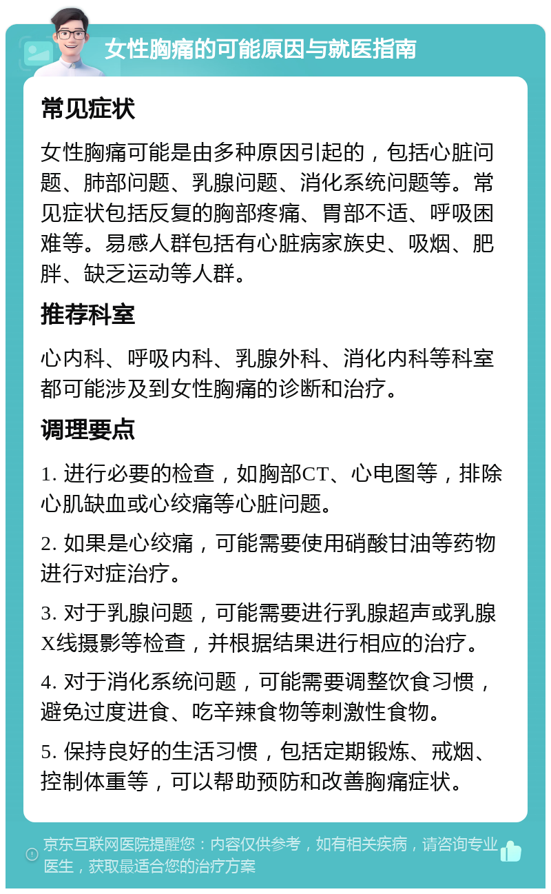 女性胸痛的可能原因与就医指南 常见症状 女性胸痛可能是由多种原因引起的，包括心脏问题、肺部问题、乳腺问题、消化系统问题等。常见症状包括反复的胸部疼痛、胃部不适、呼吸困难等。易感人群包括有心脏病家族史、吸烟、肥胖、缺乏运动等人群。 推荐科室 心内科、呼吸内科、乳腺外科、消化内科等科室都可能涉及到女性胸痛的诊断和治疗。 调理要点 1. 进行必要的检查，如胸部CT、心电图等，排除心肌缺血或心绞痛等心脏问题。 2. 如果是心绞痛，可能需要使用硝酸甘油等药物进行对症治疗。 3. 对于乳腺问题，可能需要进行乳腺超声或乳腺X线摄影等检查，并根据结果进行相应的治疗。 4. 对于消化系统问题，可能需要调整饮食习惯，避免过度进食、吃辛辣食物等刺激性食物。 5. 保持良好的生活习惯，包括定期锻炼、戒烟、控制体重等，可以帮助预防和改善胸痛症状。