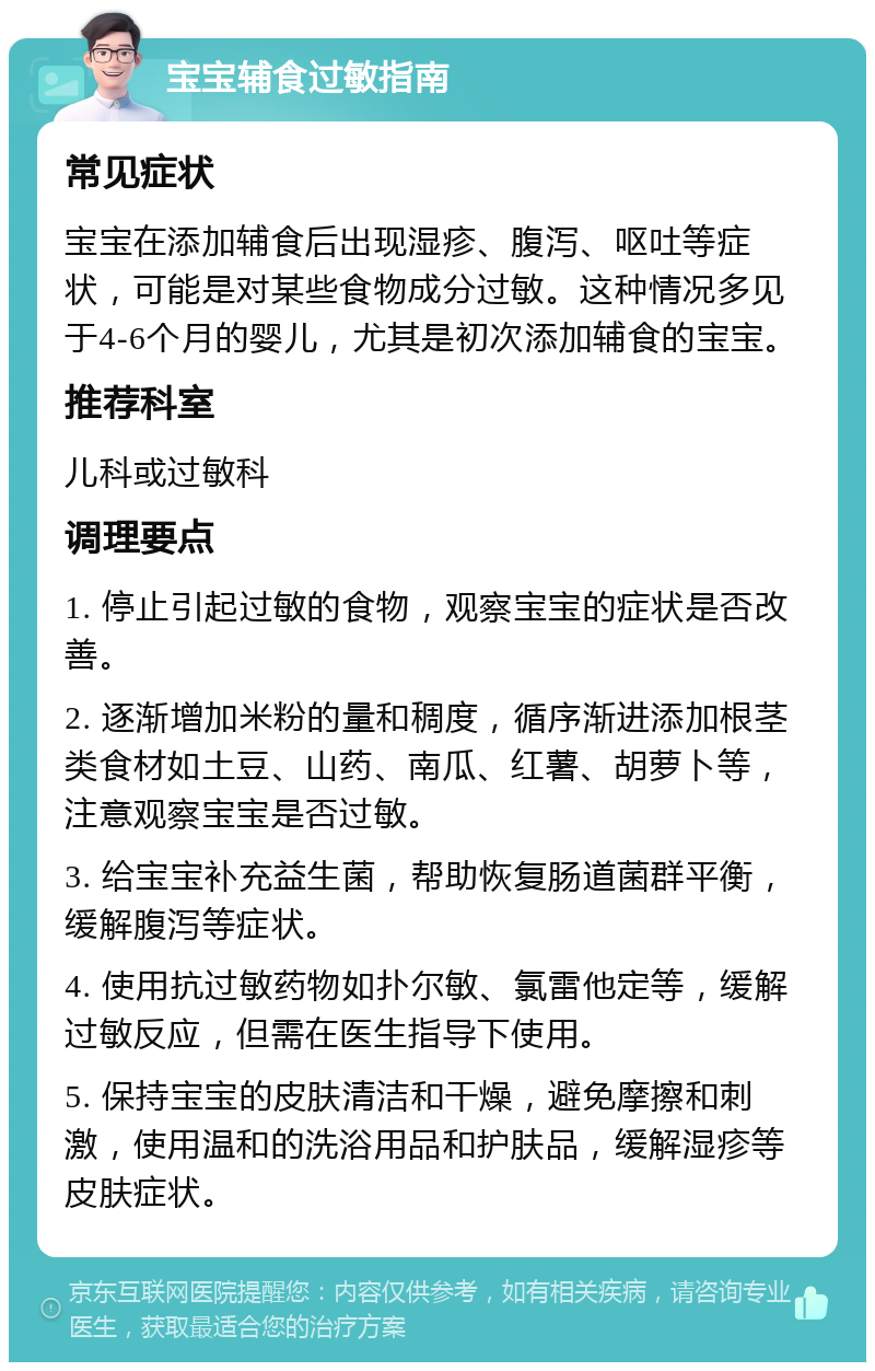 宝宝辅食过敏指南 常见症状 宝宝在添加辅食后出现湿疹、腹泻、呕吐等症状，可能是对某些食物成分过敏。这种情况多见于4-6个月的婴儿，尤其是初次添加辅食的宝宝。 推荐科室 儿科或过敏科 调理要点 1. 停止引起过敏的食物，观察宝宝的症状是否改善。 2. 逐渐增加米粉的量和稠度，循序渐进添加根茎类食材如土豆、山药、南瓜、红薯、胡萝卜等，注意观察宝宝是否过敏。 3. 给宝宝补充益生菌，帮助恢复肠道菌群平衡，缓解腹泻等症状。 4. 使用抗过敏药物如扑尔敏、氯雷他定等，缓解过敏反应，但需在医生指导下使用。 5. 保持宝宝的皮肤清洁和干燥，避免摩擦和刺激，使用温和的洗浴用品和护肤品，缓解湿疹等皮肤症状。