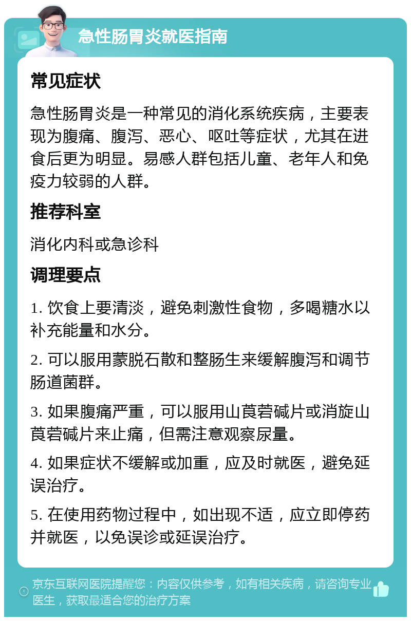 急性肠胃炎就医指南 常见症状 急性肠胃炎是一种常见的消化系统疾病，主要表现为腹痛、腹泻、恶心、呕吐等症状，尤其在进食后更为明显。易感人群包括儿童、老年人和免疫力较弱的人群。 推荐科室 消化内科或急诊科 调理要点 1. 饮食上要清淡，避免刺激性食物，多喝糖水以补充能量和水分。 2. 可以服用蒙脱石散和整肠生来缓解腹泻和调节肠道菌群。 3. 如果腹痛严重，可以服用山莨菪碱片或消旋山莨菪碱片来止痛，但需注意观察尿量。 4. 如果症状不缓解或加重，应及时就医，避免延误治疗。 5. 在使用药物过程中，如出现不适，应立即停药并就医，以免误诊或延误治疗。