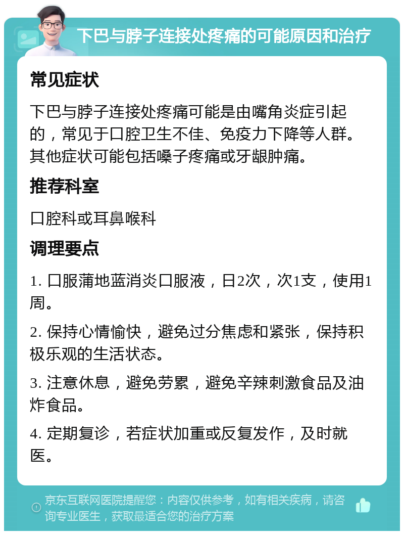 下巴与脖子连接处疼痛的可能原因和治疗 常见症状 下巴与脖子连接处疼痛可能是由嘴角炎症引起的，常见于口腔卫生不佳、免疫力下降等人群。其他症状可能包括嗓子疼痛或牙龈肿痛。 推荐科室 口腔科或耳鼻喉科 调理要点 1. 口服蒲地蓝消炎口服液，日2次，次1支，使用1周。 2. 保持心情愉快，避免过分焦虑和紧张，保持积极乐观的生活状态。 3. 注意休息，避免劳累，避免辛辣刺激食品及油炸食品。 4. 定期复诊，若症状加重或反复发作，及时就医。