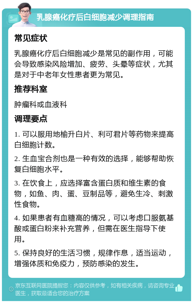 乳腺癌化疗后白细胞减少调理指南 常见症状 乳腺癌化疗后白细胞减少是常见的副作用，可能会导致感染风险增加、疲劳、头晕等症状，尤其是对于中老年女性患者更为常见。 推荐科室 肿瘤科或血液科 调理要点 1. 可以服用地榆升白片、利可君片等药物来提高白细胞计数。 2. 生血宝合剂也是一种有效的选择，能够帮助恢复白细胞水平。 3. 在饮食上，应选择富含蛋白质和维生素的食物，如鱼、肉、蛋、豆制品等，避免生冷、刺激性食物。 4. 如果患者有血糖高的情况，可以考虑口服氨基酸或蛋白粉来补充营养，但需在医生指导下使用。 5. 保持良好的生活习惯，规律作息，适当运动，增强体质和免疫力，预防感染的发生。